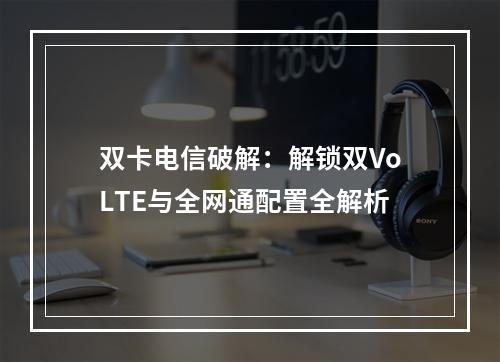 双卡电信破解：解锁双VoLTE与全网通配置全解析