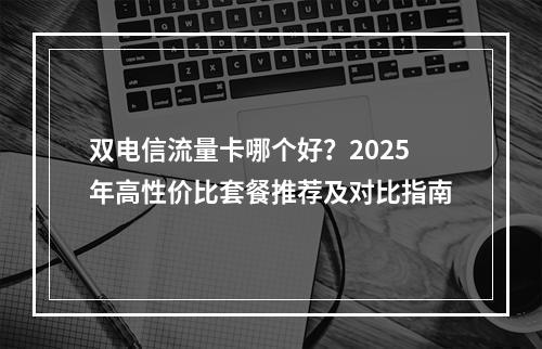 双电信流量卡哪个好？2025年高性价比套餐推荐及对比指南