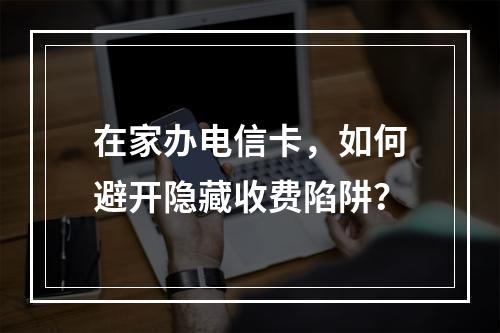 在家办电信卡，如何避开隐藏收费陷阱？
