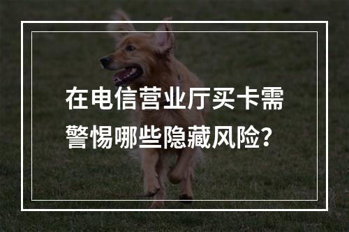 在电信营业厅买卡需警惕哪些隐藏风险？