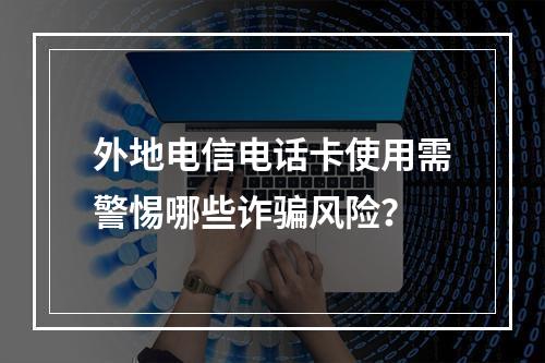 外地电信电话卡使用需警惕哪些诈骗风险？