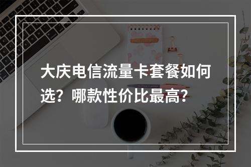 大庆电信流量卡套餐如何选？哪款性价比最高？