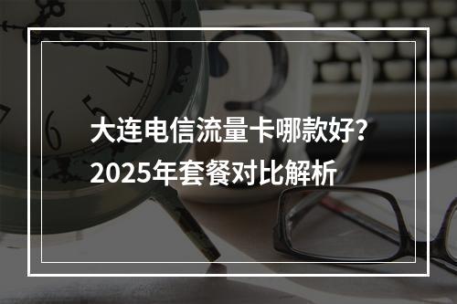 大连电信流量卡哪款好？2025年套餐对比解析