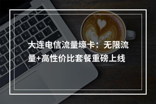大连电信流量壕卡：无限流量+高性价比套餐重磅上线