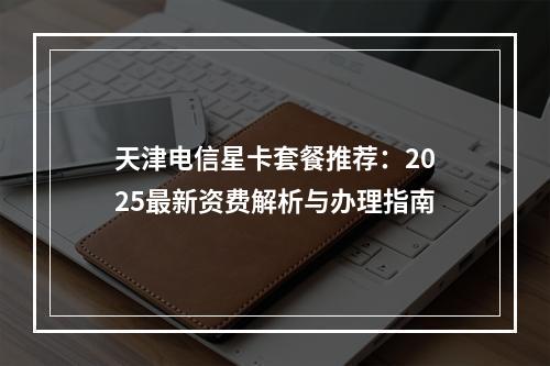 天津电信星卡套餐推荐：2025最新资费解析与办理指南