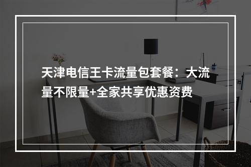 天津电信王卡流量包套餐：大流量不限量+全家共享优惠资费
