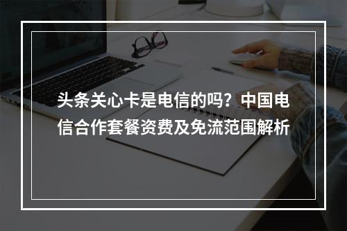 头条关心卡是电信的吗？中国电信合作套餐资费及免流范围解析