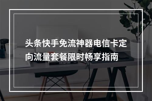 头条快手免流神器电信卡定向流量套餐限时畅享指南