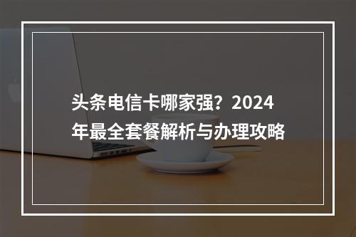 头条电信卡哪家强？2024年最全套餐解析与办理攻略