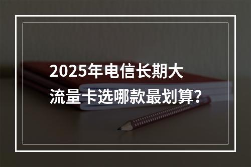 2025年电信长期大流量卡选哪款最划算？