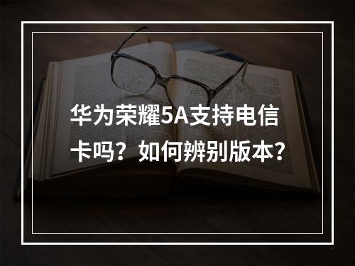 华为荣耀5A支持电信卡吗？如何辨别版本？