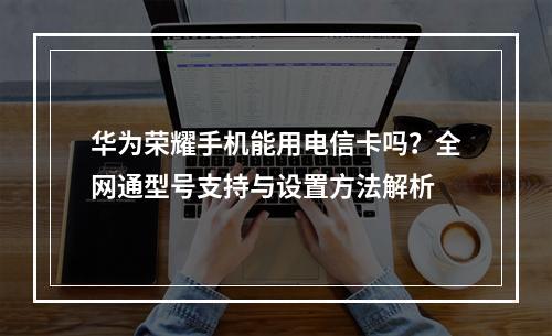 华为荣耀手机能用电信卡吗？全网通型号支持与设置方法解析