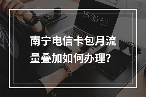 南宁电信卡包月流量叠加如何办理？