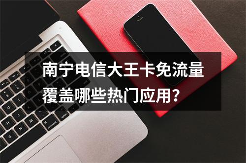 南宁电信大王卡免流量覆盖哪些热门应用？