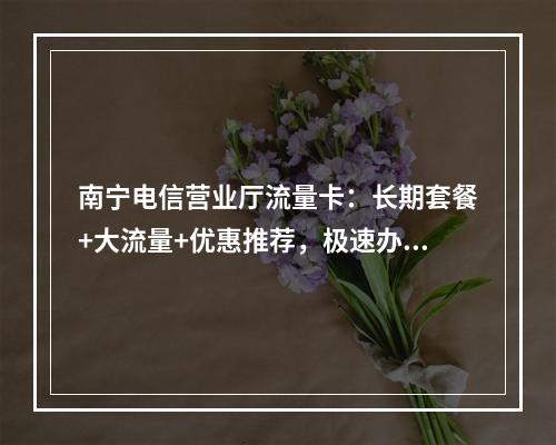南宁电信营业厅流量卡：长期套餐+大流量+优惠推荐，极速办理
