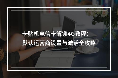 卡贴机电信卡解锁4G教程：默认运营商设置与激活全攻略