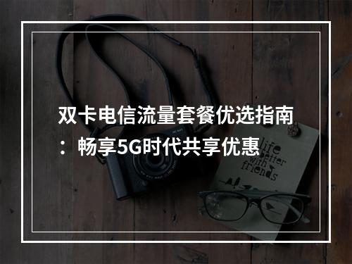 双卡电信流量套餐优选指南：畅享5G时代共享优惠