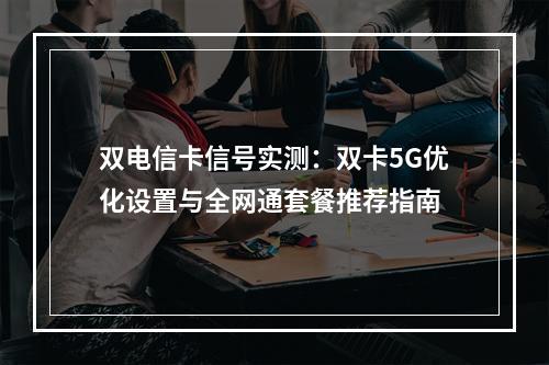 双电信卡信号实测：双卡5G优化设置与全网通套餐推荐指南