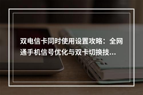 双电信卡同时使用设置攻略：全网通手机信号优化与双卡切换技巧