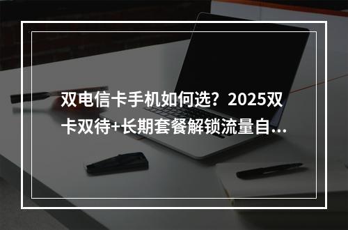 双电信卡手机如何选？2025双卡双待+长期套餐解锁流量自由