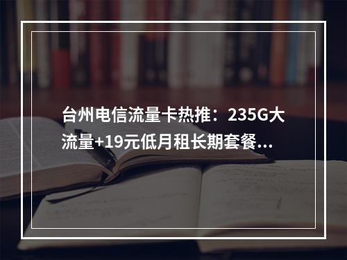 台州电信流量卡热推：235G大流量+19元低月租长期套餐专享