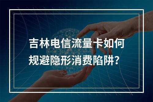 吉林电信流量卡如何规避隐形消费陷阱？
