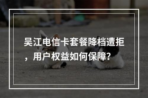 吴江电信卡套餐降档遭拒，用户权益如何保障？