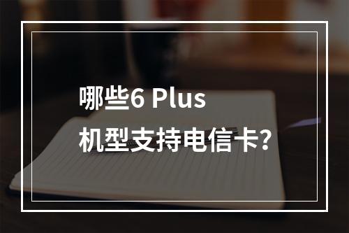 哪些6 Plus机型支持电信卡？