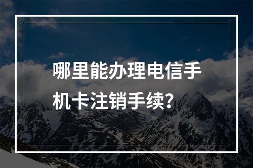 哪里能办理电信手机卡注销手续？