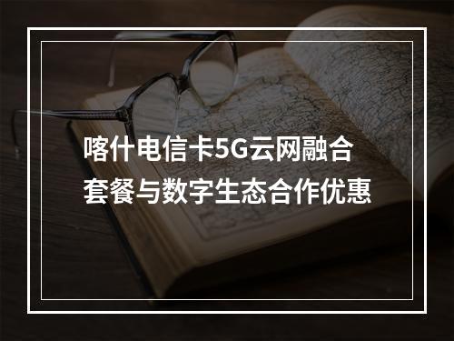 喀什电信卡5G云网融合套餐与数字生态合作优惠