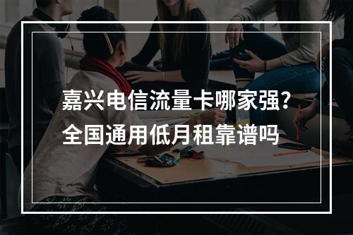 嘉兴电信流量卡哪家强？全国通用低月租靠谱吗