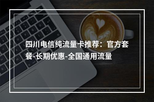 四川电信纯流量卡推荐：官方套餐-长期优惠-全国通用流量