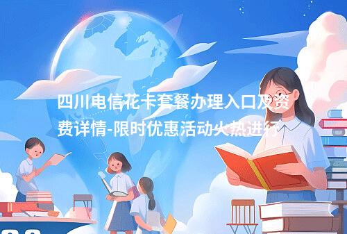 四川电信花卡套餐办理入口及资费详情-限时优惠活动火热进行