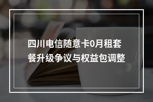 四川电信随意卡0月租套餐升级争议与权益包调整