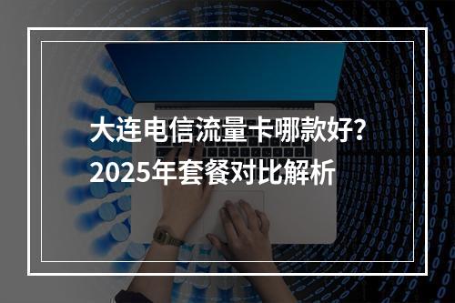大连电信流量卡哪款好？2025年套餐对比解析