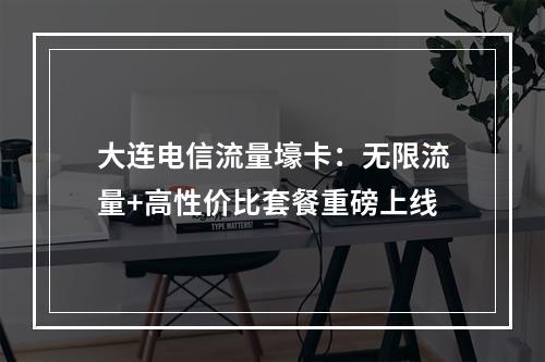 大连电信流量壕卡：无限流量+高性价比套餐重磅上线
