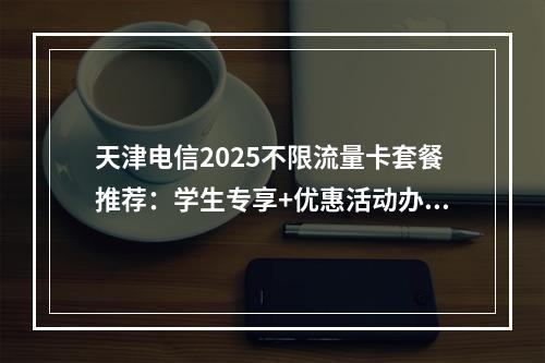 天津电信2025不限流量卡套餐推荐：学生专享+优惠活动办理指南