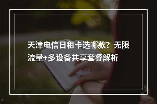 天津电信日租卡选哪款？无限流量+多设备共享套餐解析