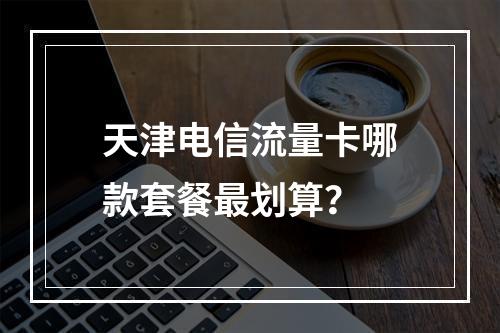 天津电信流量卡哪款套餐最划算？