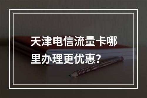 天津电信流量卡哪里办理更优惠？