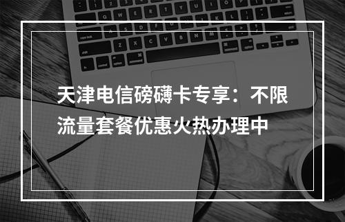 天津电信磅礴卡专享：不限流量套餐优惠火热办理中