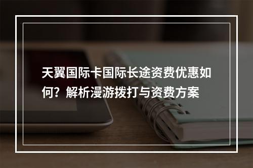天翼国际卡国际长途资费优惠如何？解析漫游拨打与资费方案