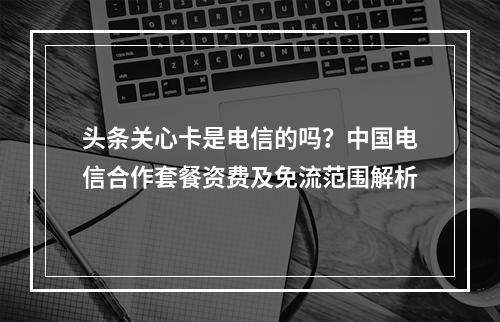 头条关心卡是电信的吗？中国电信合作套餐资费及免流范围解析