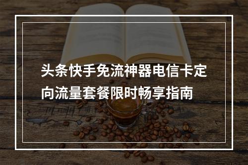 头条快手免流神器电信卡定向流量套餐限时畅享指南