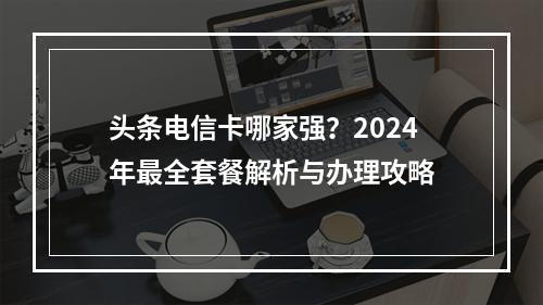 头条电信卡哪家强？2024年最全套餐解析与办理攻略