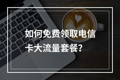 如何免费领取电信卡大流量套餐？