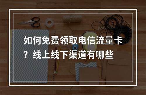 如何免费领取电信流量卡？线上线下渠道有哪些