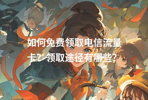如何免费领取电信流量卡？领取途径有哪些？