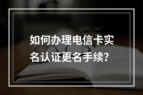 如何办理电信卡实名认证更名手续？