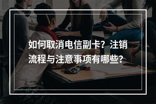 如何取消电信副卡？注销流程与注意事项有哪些？